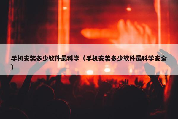 手机安装多少软件最科学（手机安装多少软件最科学安全）