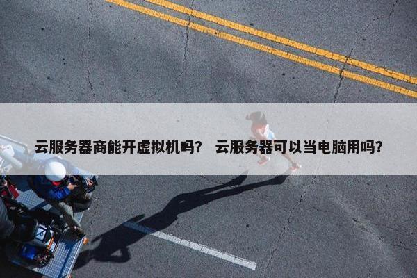 云服务器商能开虚拟机吗？ 云服务器可以当电脑用吗？