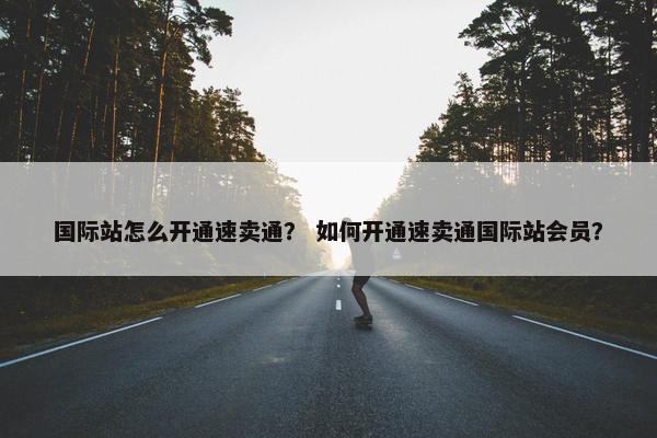 国际站怎么开通速卖通？ 如何开通速卖通国际站会员？