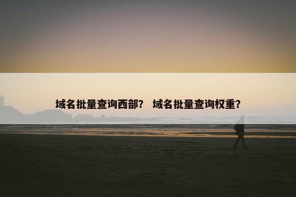 域名批量查询西部？ 域名批量查询权重？