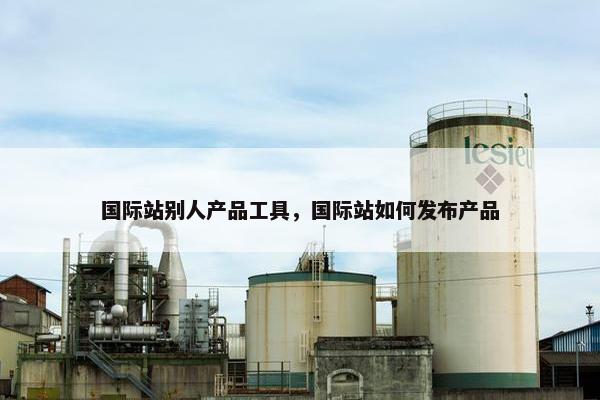 国际站别人产品工具，国际站如何发布产品