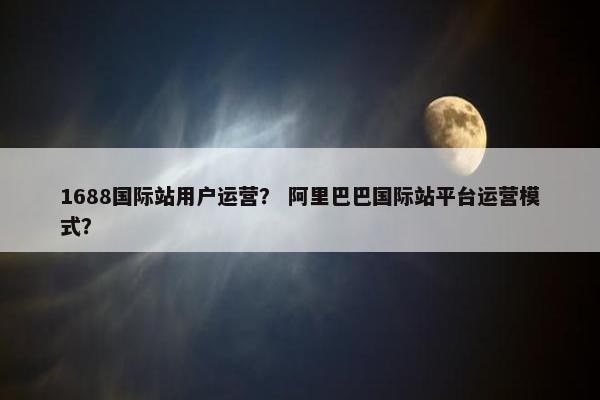 1688国际站用户运营？ 阿里巴巴国际站平台运营模式？