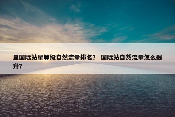 里国际站星等级自然流量排名？ 国际站自然流量怎么提升？