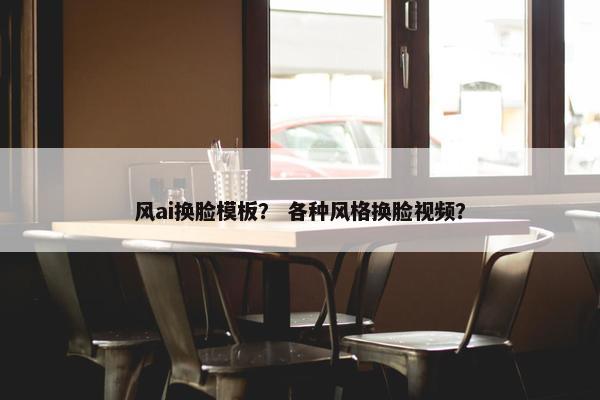 风ai换脸模板？ 各种风格换脸视频？