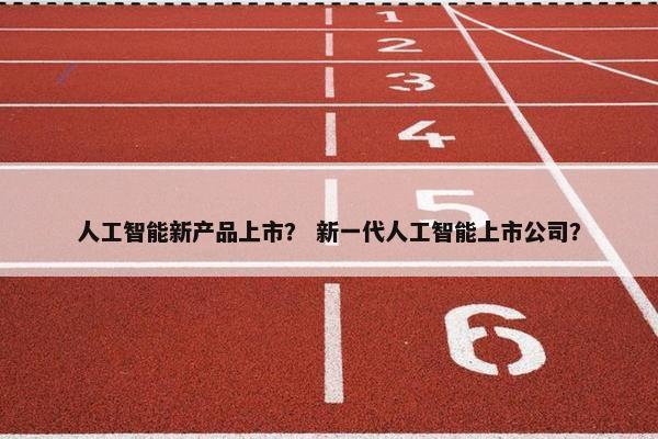 人工智能新产品上市？ 新一代人工智能上市公司？