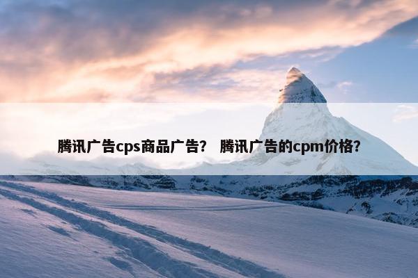 腾讯广告cps商品广告？ 腾讯广告的cpm价格？