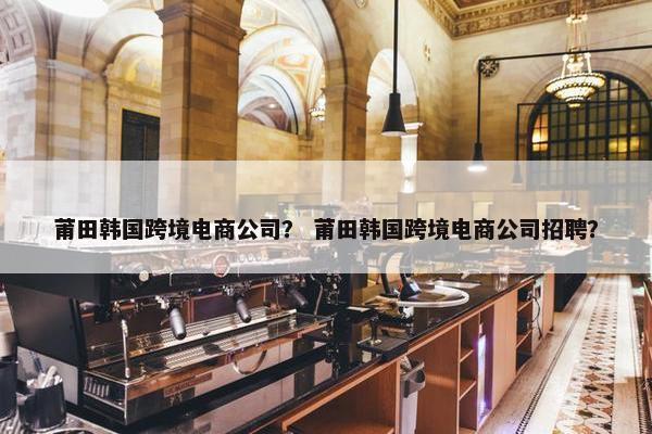 莆田韩国跨境电商公司？ 莆田韩国跨境电商公司招聘？