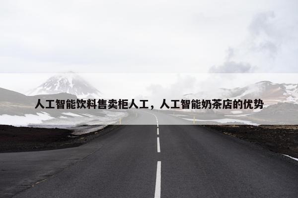 人工智能饮料售卖柜人工，人工智能奶茶店的优势