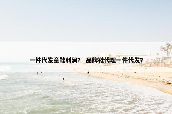 一件代发童鞋利润？ 品牌鞋代理一件代发？