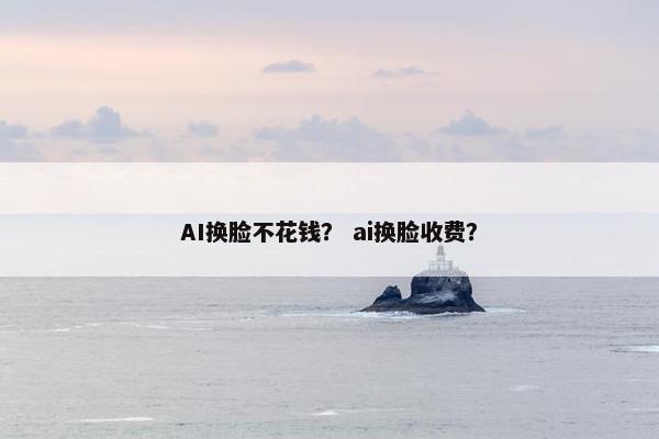AI换脸不花钱？ ai换脸收费？