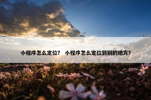 小程序怎么定位？ 小程序怎么定位到别的地方？