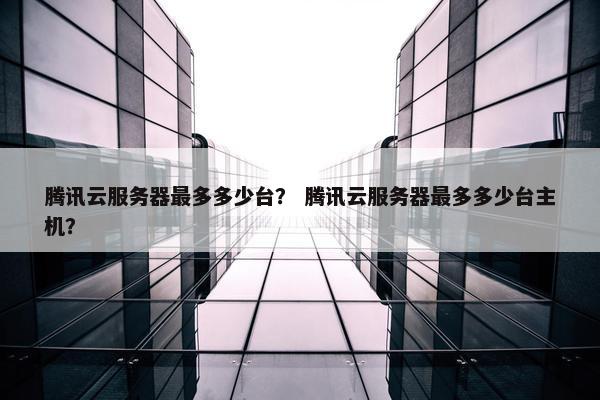 腾讯云服务器最多多少台？ 腾讯云服务器最多多少台主机？