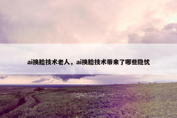 ai换脸技术老人，ai换脸技术带来了哪些隐忧