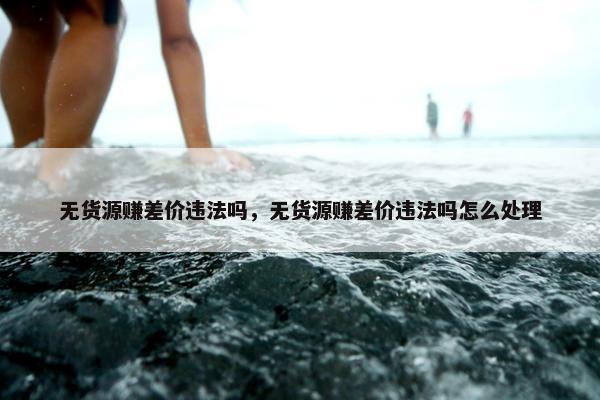 无货源赚差价违法吗，无货源赚差价违法吗怎么处理