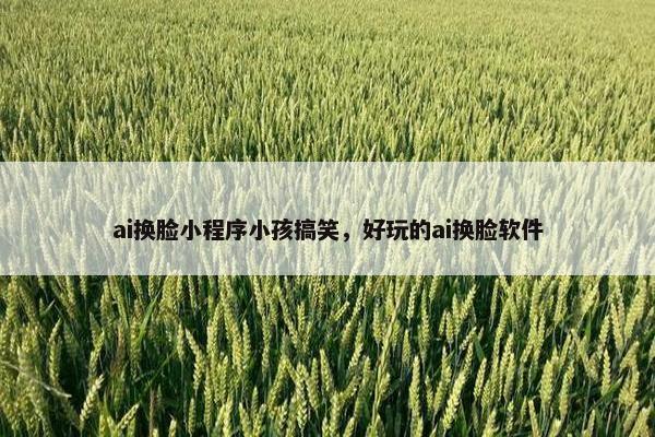 ai换脸小程序小孩搞笑，好玩的ai换脸软件