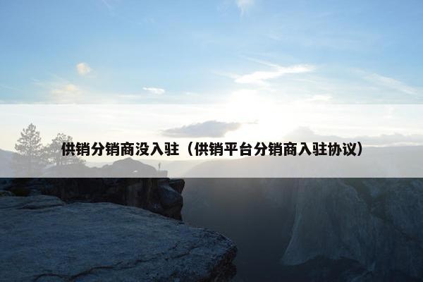 供销分销商没入驻（供销平台分销商入驻协议）