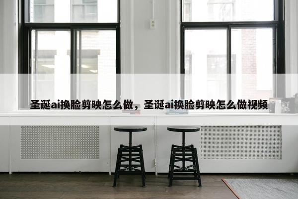 圣诞ai换脸剪映怎么做，圣诞ai换脸剪映怎么做视频