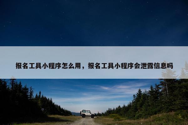 报名工具小程序怎么用，报名工具小程序会泄露信息吗