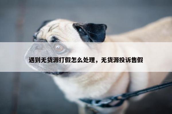 遇到无货源打假怎么处理，无货源投诉售假