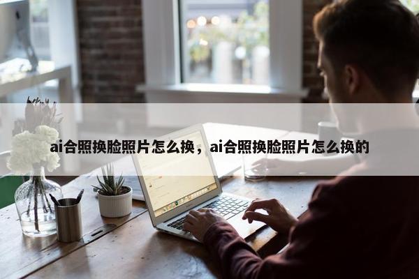 ai合照换脸照片怎么换，ai合照换脸照片怎么换的