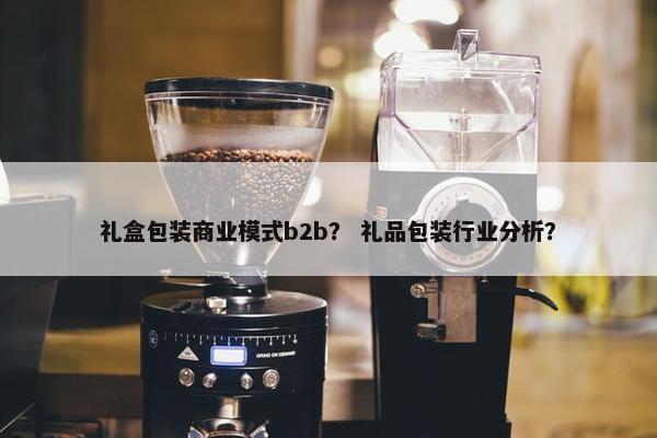 礼盒包装商业模式b2b？ 礼品包装行业分析？
