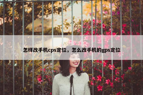 怎样改手机cps定位，怎么改手机的gps定位