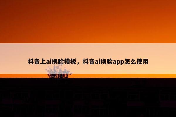 抖音上ai换脸模板，抖音ai换脸app怎么使用