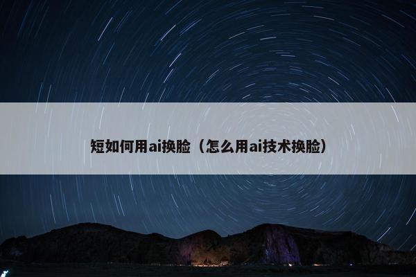 短如何用ai换脸（怎么用ai技术换脸）