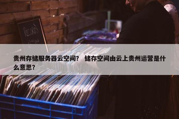 贵州存储服务器云空间？ 储存空间由云上贵州运营是什么意思？