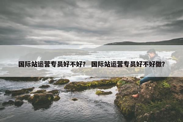 国际站运营专员好不好？ 国际站运营专员好不好做？