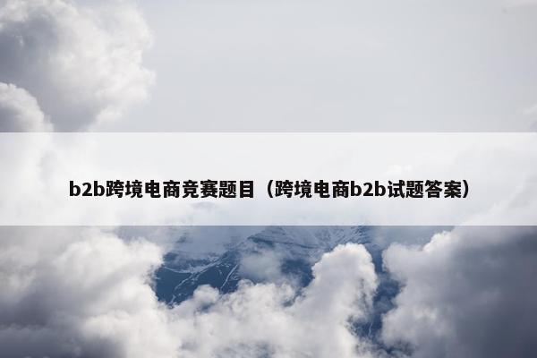 b2b跨境电商竞赛题目（跨境电商b2b试题答案）