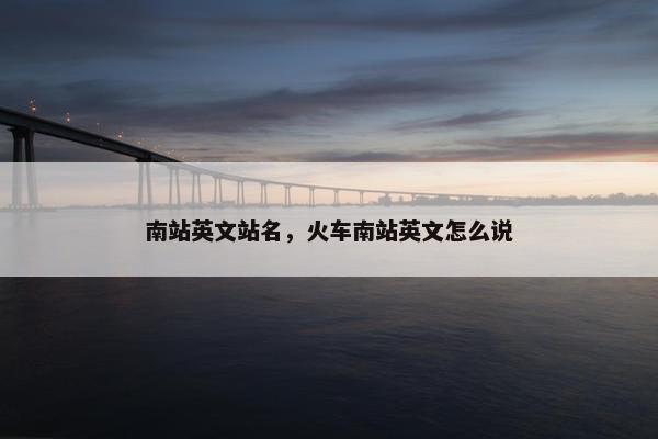 南站英文站名，火车南站英文怎么说