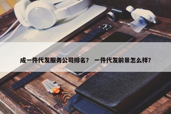 成一件代发服务公司排名？ 一件代发前景怎么样？