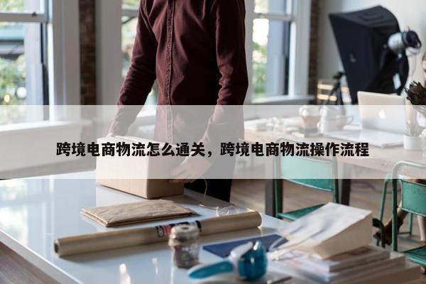 跨境电商物流怎么通关，跨境电商物流操作流程