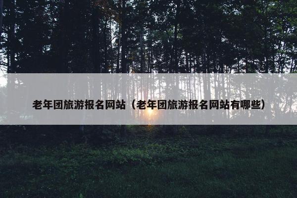 老年团旅游报名网站（老年团旅游报名网站有哪些）