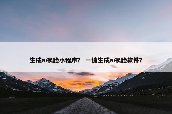生成ai换脸小程序？ 一键生成ai换脸软件？