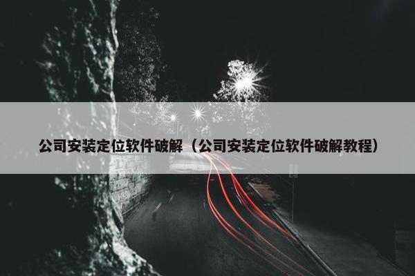 公司安装定位软件破解（公司安装定位软件破解教程）