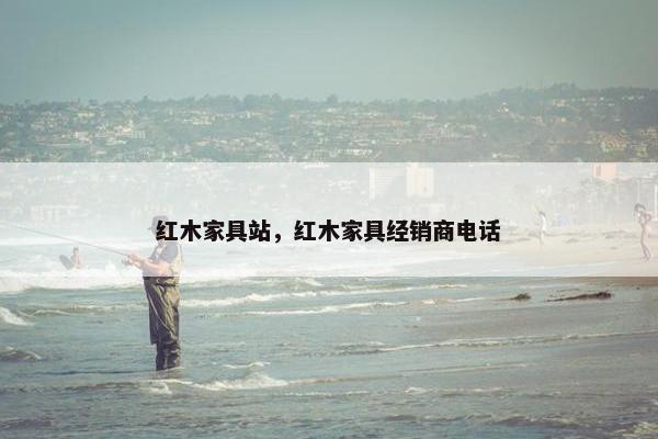 红木家具站，红木家具经销商电话