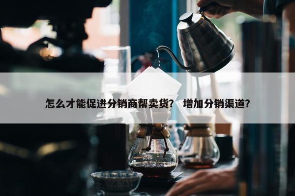怎么才能促进分销商帮卖货？ 增加分销渠道？