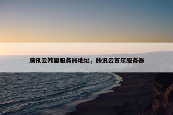 腾讯云韩国服务器地址，腾讯云首尔服务器