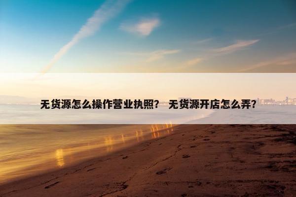 无货源怎么操作营业执照？ 无货源开店怎么弄？