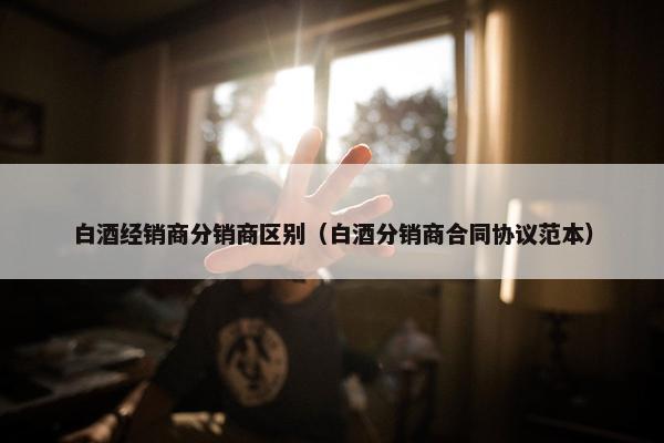 白酒经销商分销商区别（白酒分销商合同协议范本）