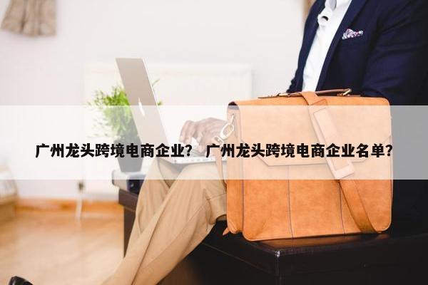 广州龙头跨境电商企业？ 广州龙头跨境电商企业名单？