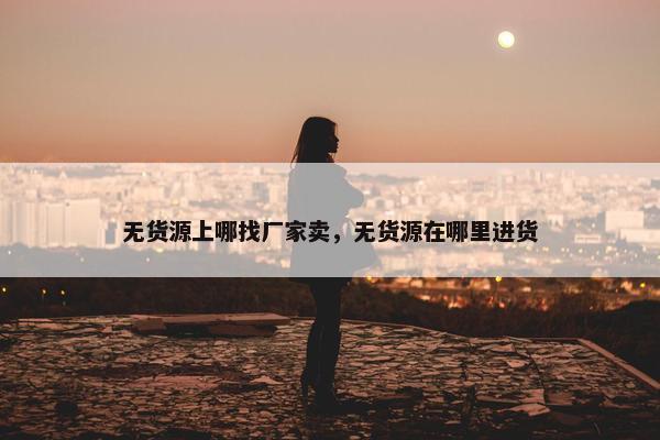 无货源上哪找厂家卖，无货源在哪里进货