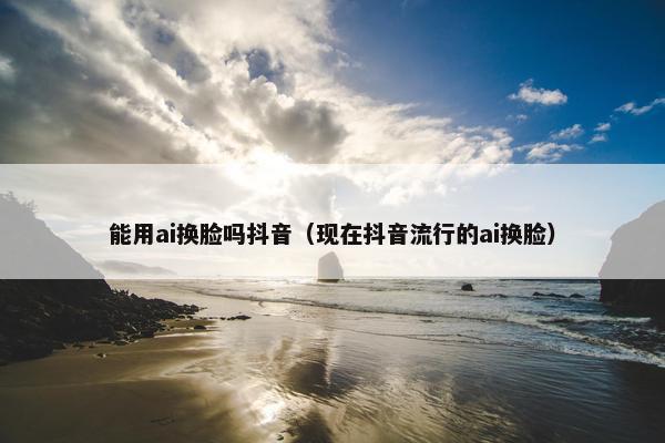 能用ai换脸吗抖音（现在抖音流行的ai换脸）