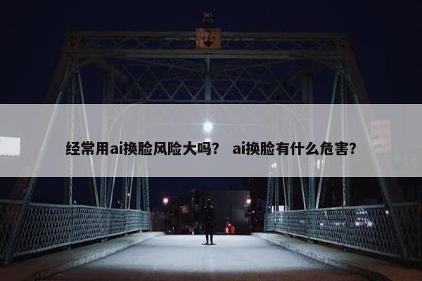 经常用ai换脸风险大吗？ ai换脸有什么危害？