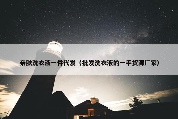 亲肤洗衣液一件代发（批发洗衣液的一手货源厂家）