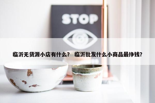 临沂无货源小店有什么？ 临沂批发什么小商品最挣钱？