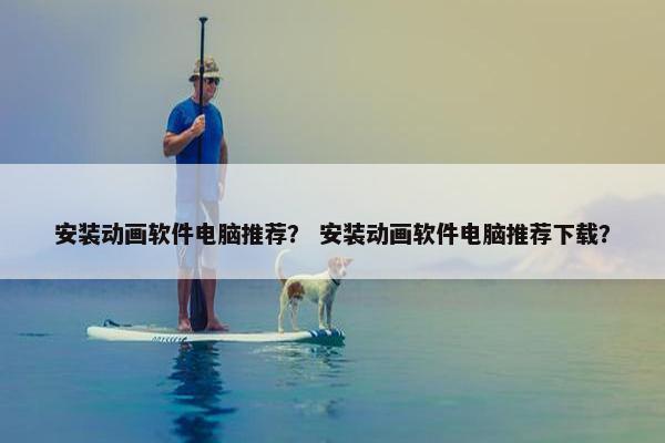 安装动画软件电脑推荐？ 安装动画软件电脑推荐下载？