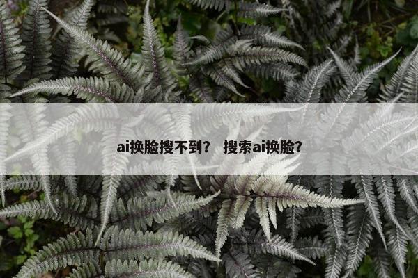 ai换脸搜不到？ 搜索ai换脸？